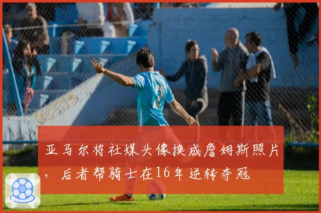 亚马尔将社媒头像换成詹姆斯照片，后者帮骑士在16年逆转夺冠
