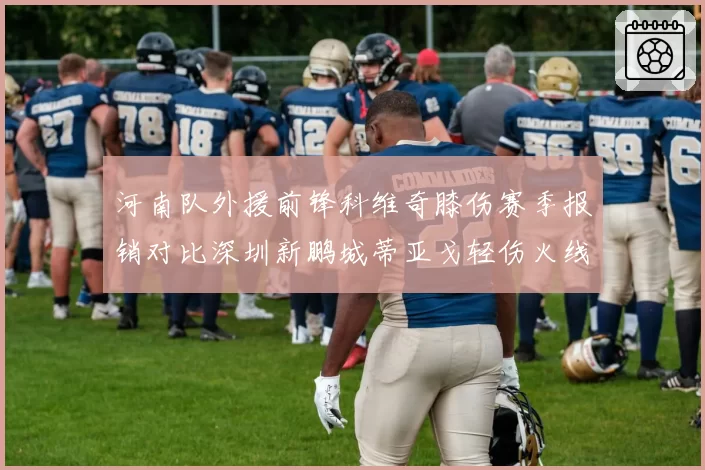 河南队外援前锋科维奇膝伤赛季报销对比深圳新鹏城蒂亚戈轻伤火线回归,外援伤情严重性对比