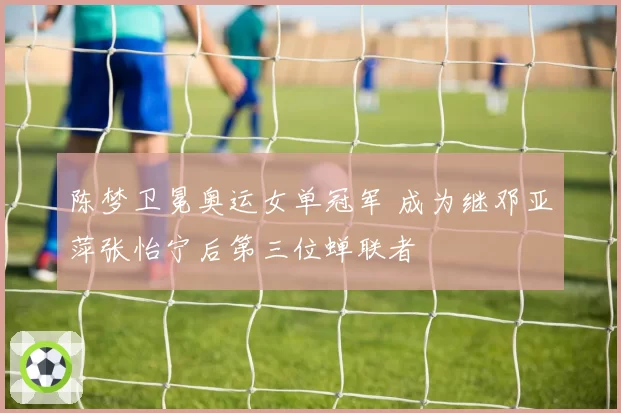 陈梦卫冕奥运女单冠军 成为继邓亚萍张怡宁后第三位蝉联者