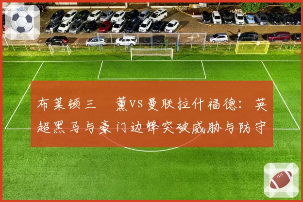 布莱顿三笘薰vs曼联拉什福德:英超黑马与豪门边锋突破威胁与防守回撤数据