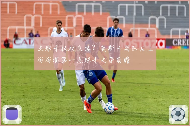 点球手权杖交接？奥斯卡离队后上海海港第一点球手之争前瞻