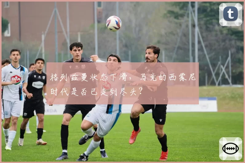 格列兹曼状态下滑，马竞的西蒙尼时代是否已走到尽头？