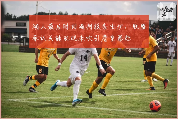 湖人最后时刻漏判报告出炉，联盟承认关键犯规未吹引詹皇暴怒
