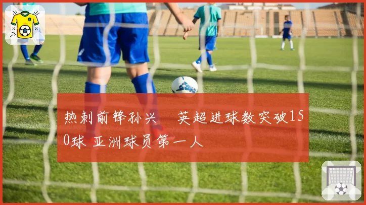 热刺前锋孙兴慜英超进球数突破150球 亚洲球员第一人