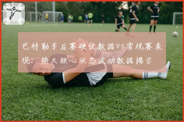 巴特勒季后赛硬仗数据vs常规赛表现：热火核心状态波动数据揭示