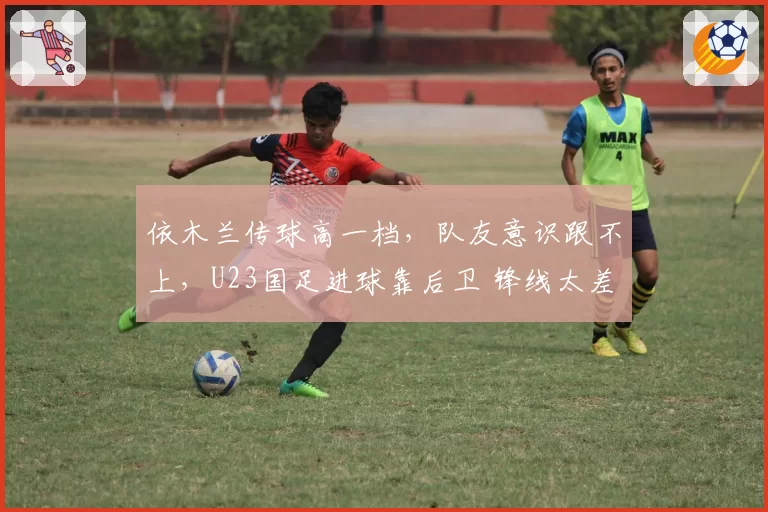依木兰传球高一档,队友意识跟不上,U23国足进球靠后卫 锋线太差