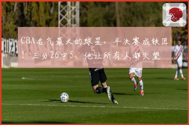 CBA名气最大的球星，半决赛成铁匠！三分26中5，他让所有人都失望