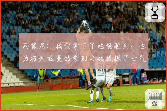 西蒙尼：我们拿下了这场胜利，也为格列兹曼的告别之战提振了士气