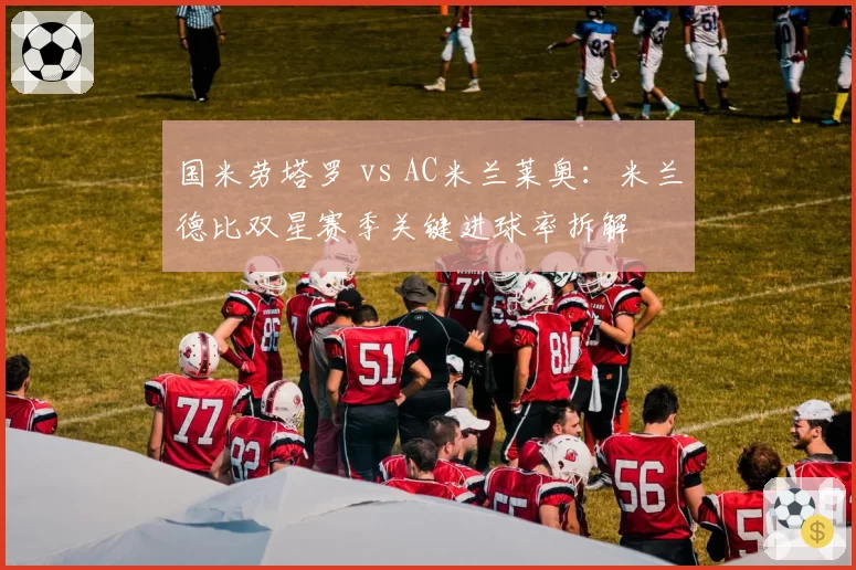 国米劳塔罗 vs AC米兰莱奥:米兰德比双星赛季关键进球率拆解