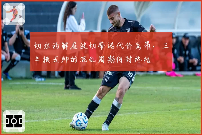 切尔西解雇波切蒂诺代价高昂，三年换五帅的混乱周期何时终结