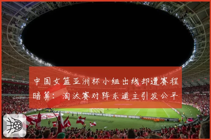 中国女篮亚洲杯小组出线却遭赛程暗算：淘汰赛对阵东道主引发公平性质疑